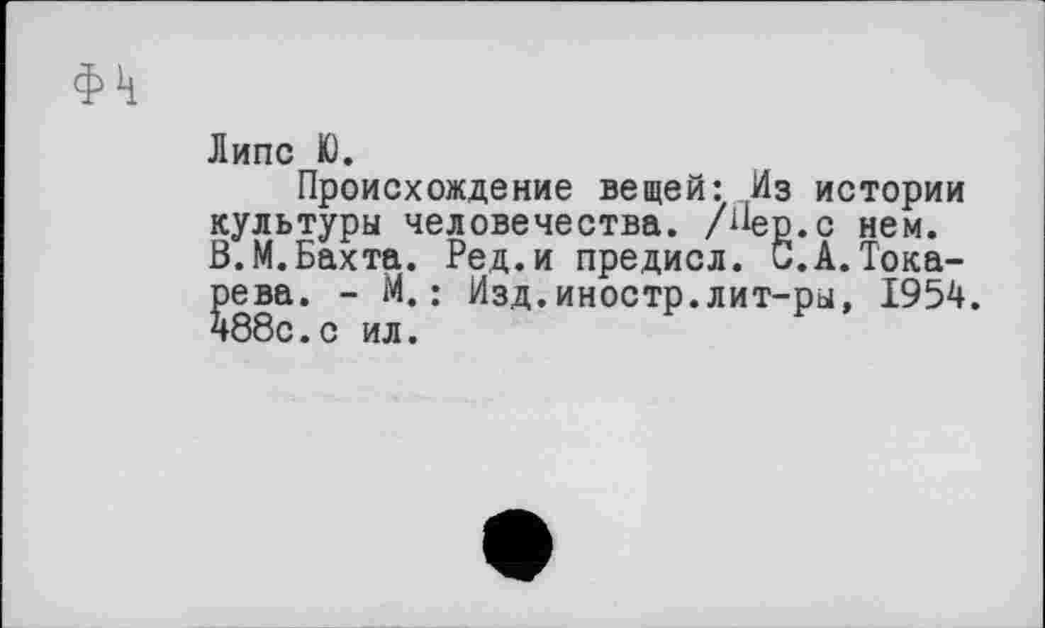 ﻿ф1ј
Липе К).
Происхождение вещей: Из истории культуры человечества. /ііер.с нем. В.М.Бахта. Ред.и предисл. С.А.Токарева. - М.: Изд.иностр.лит-ры, І954. 488с.с ил.